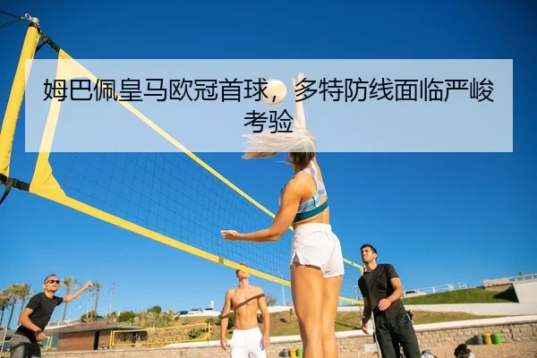 姆巴佩皇马欧冠首球，多特防线面临严峻考验 - leyu