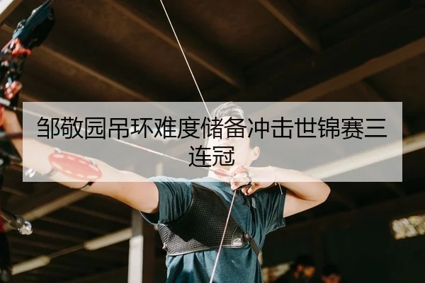 邹敬园吊环难度储备冲击世锦赛三连冠